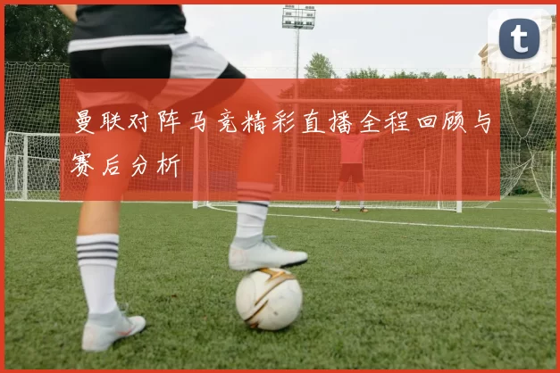 曼联对阵马竞精彩直播全程回顾与赛后分析