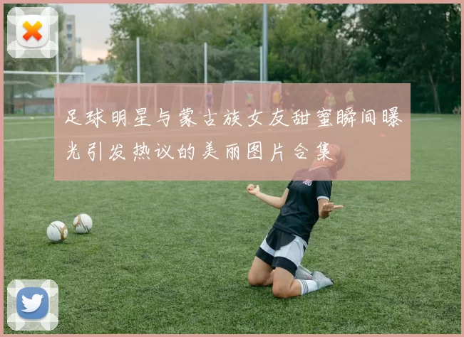 足球明星与蒙古族女友甜蜜瞬间曝光引发热议的美丽图片合集