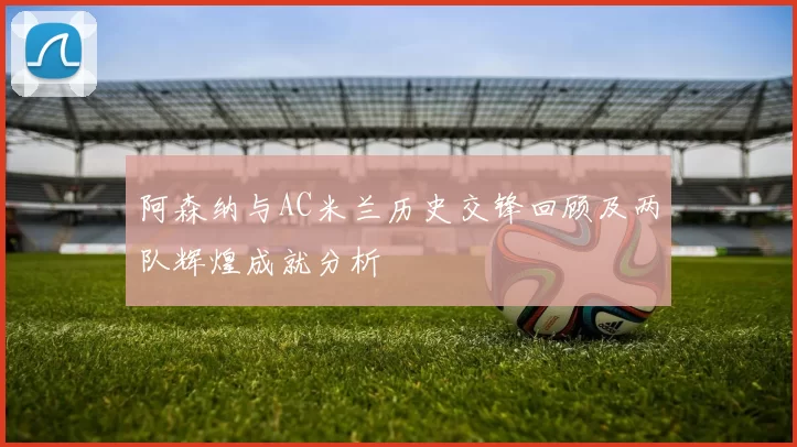 阿森纳与AC米兰历史交锋回顾及两队辉煌成就分析