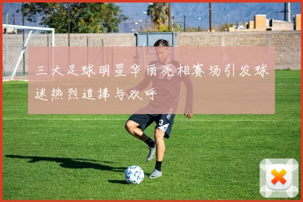 三大足球明星华丽亮相赛场引发球迷热烈追捧与欢呼