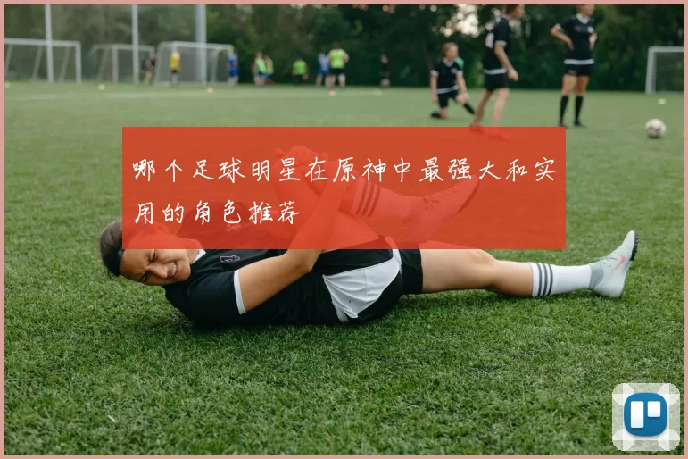哪个足球明星在原神中最强大和实用的角色推荐