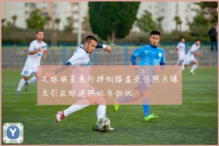 足球明星意外摔倒膝盖受伤照片曝光引发球迷热议与担忧