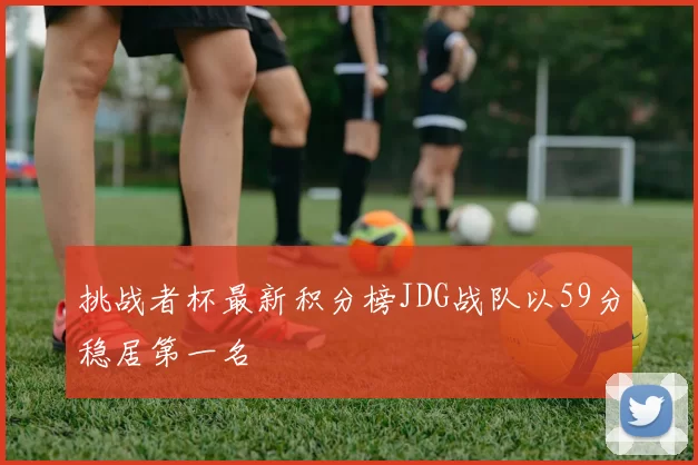 挑战者杯最新积分榜JDG战队以59分稳居第一名