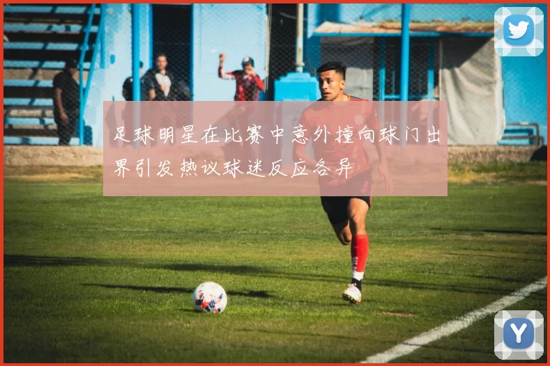 足球明星在比赛中意外撞向球门出界引发热议球迷反应各异