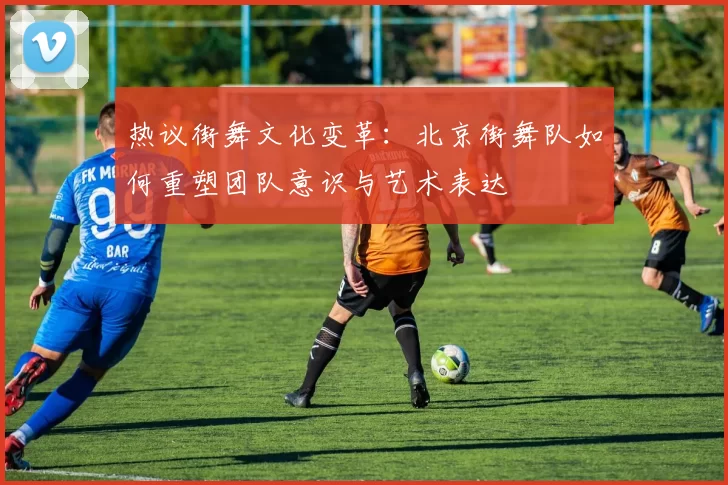 热议街舞文化变革：北京街舞队如何重塑团队意识与艺术表达