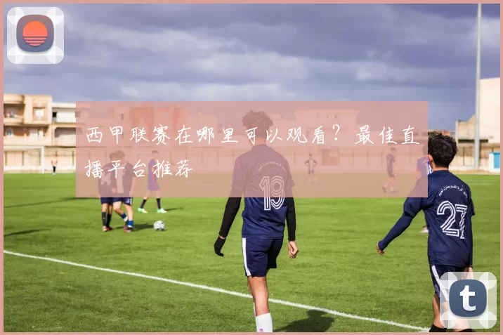 西甲联赛在哪里可以观看？最佳直播平台推荐
