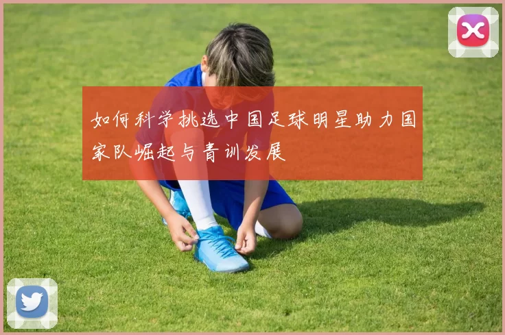 如何科学挑选中国足球明星助力国家队崛起与青训发展