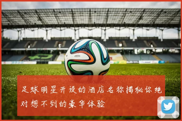 足球明星开设的酒店名称揭秘你绝对想不到的豪华体验