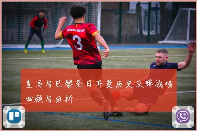 皇马与巴黎圣日耳曼历史交锋战绩回顾与分析