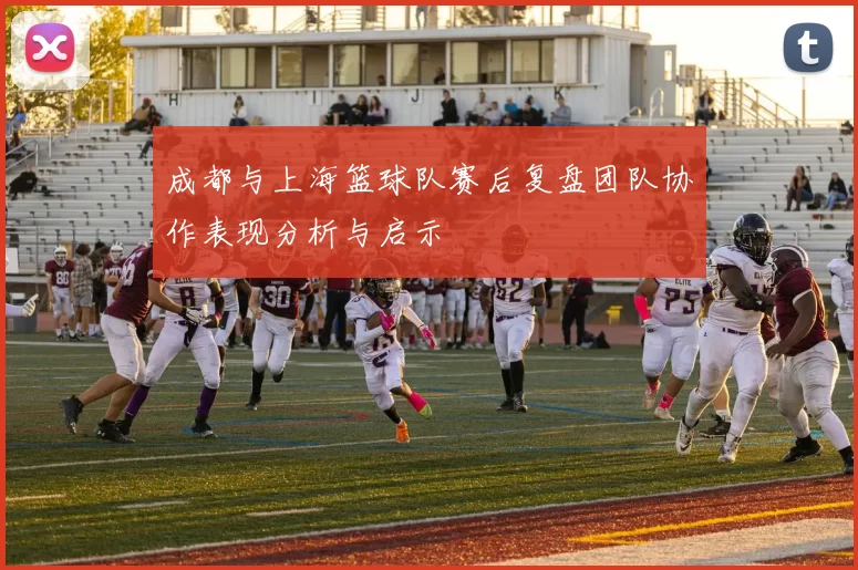成都与上海篮球队赛后复盘团队协作表现分析与启示