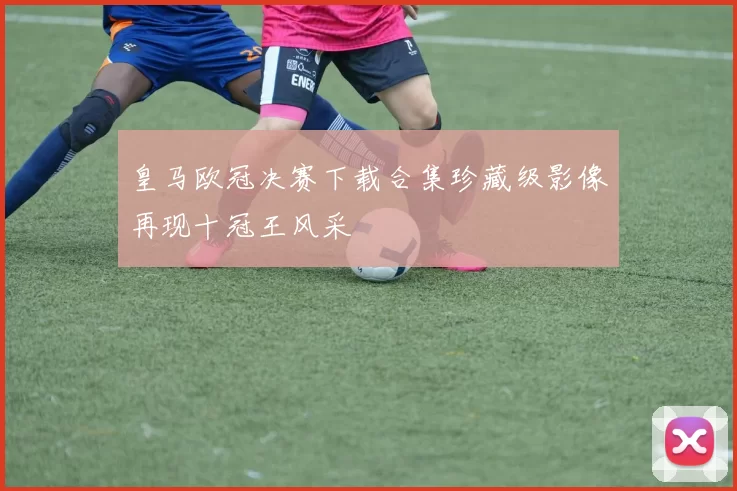 皇马欧冠决赛下载合集珍藏级影像再现十冠王风采