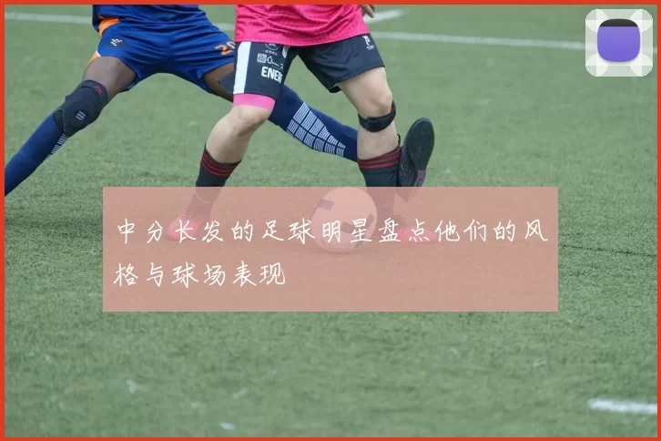 中分长发的足球明星盘点他们的风格与球场表现