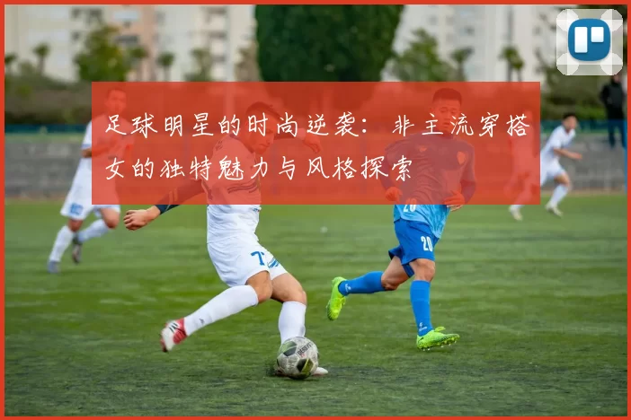 足球明星的时尚逆袭：非主流穿搭女的独特魅力与风格探索