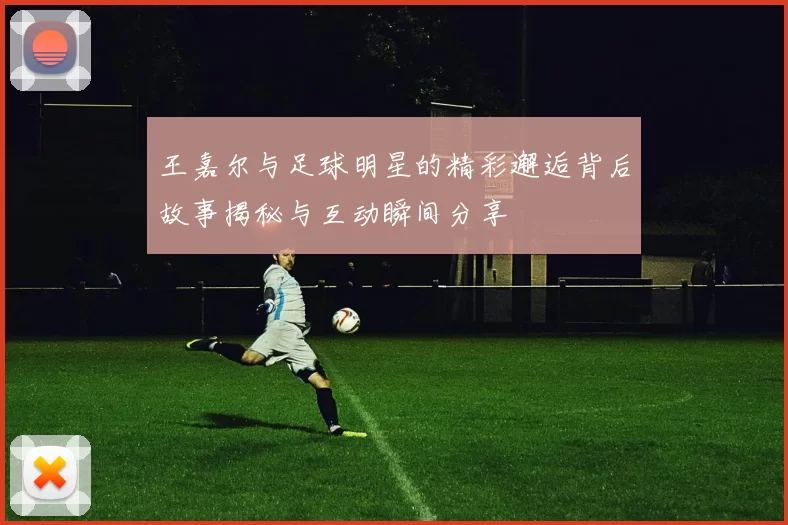 王嘉尔与足球明星的精彩邂逅背后故事揭秘与互动瞬间分享
