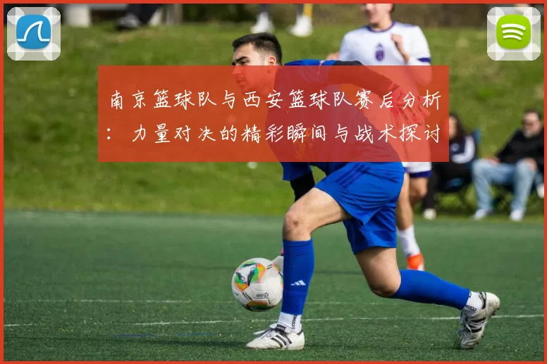 南京篮球队与西安篮球队赛后分析：力量对决的精彩瞬间与战术探讨