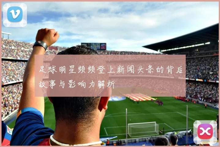 足球明星频频登上新闻头条的背后故事与影响力解析