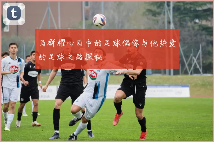 马群耀心目中的足球偶像与他热爱的足球之路探秘