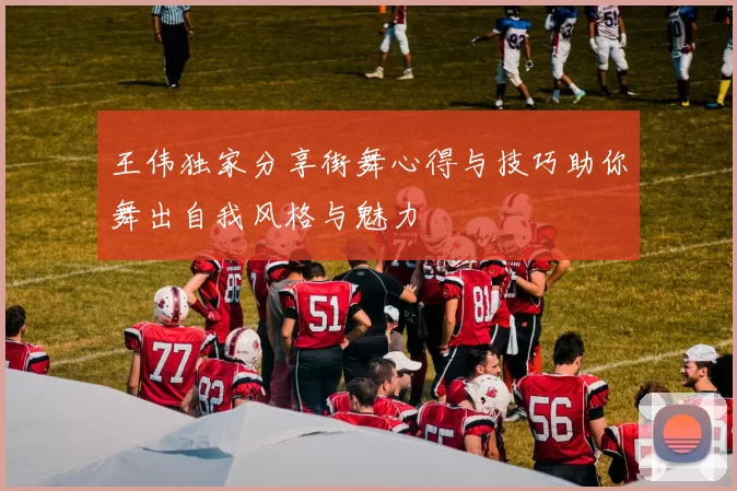 王伟独家分享街舞心得与技巧助你舞出自我风格与魅力