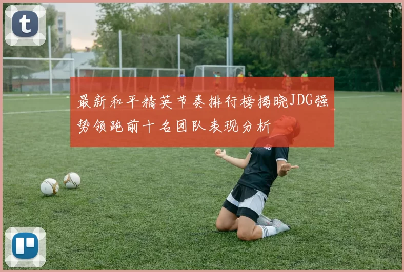 最新和平精英节奏排行榜揭晓JDG强势领跑前十名团队表现分析
