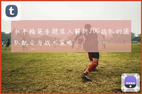 和平精英专题深入解析JDG战队的团队配合与战术策略