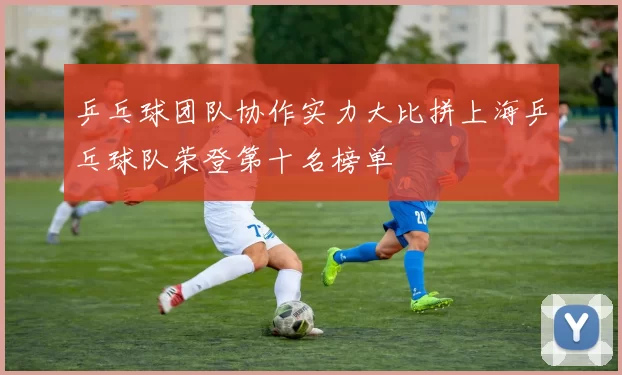 乒乓球团队协作实力大比拼上海乒乓球队荣登第十名榜单