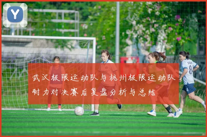 武汉极限运动队与杭州极限运动队耐力对决赛后复盘分析与总结