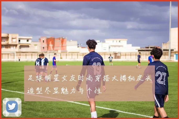 足球明星女友时尚穿搭大揭秘皮衣造型尽显魅力与个性