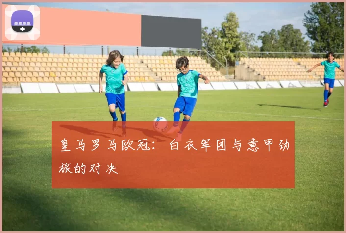 皇马罗马欧冠：白衣军团与意甲劲旅的对决