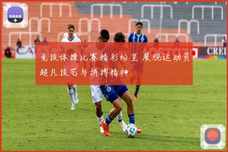 竞技体操比赛精彩纷呈 展现运动员超凡技艺与拼搏精神