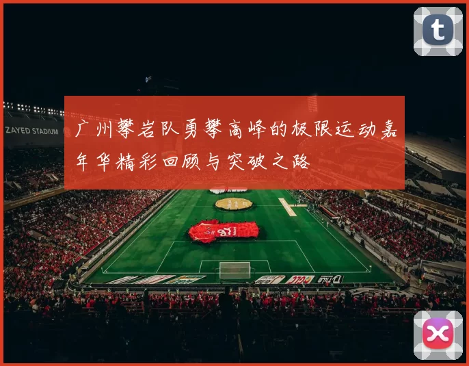 广州攀岩队勇攀高峰的极限运动嘉年华精彩回顾与突破之路