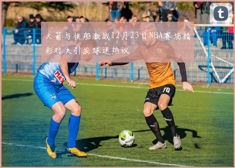 火箭与快船激战12月23日NBA赛场精彩对决引发球迷热议