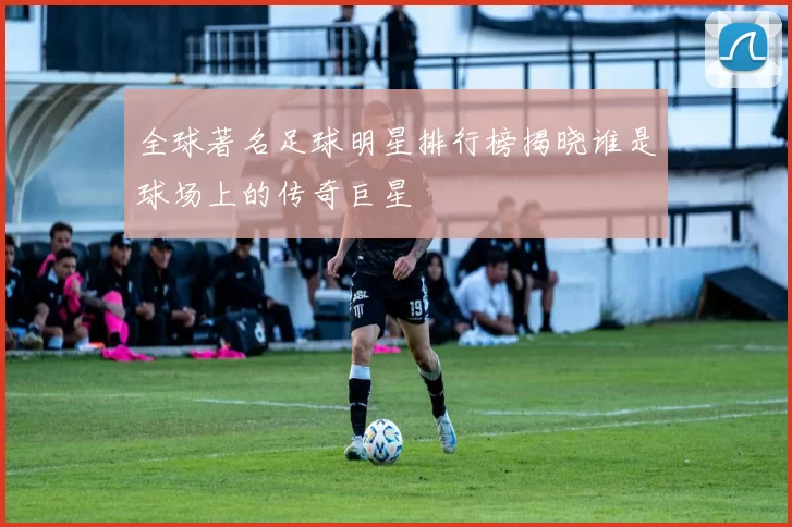 全球著名足球明星排行榜揭晓谁是球场上的传奇巨星