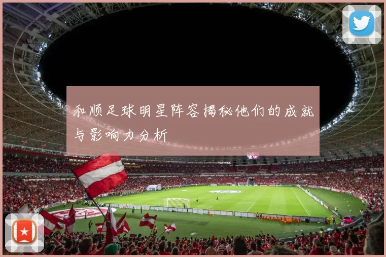 和顺足球明星阵容揭秘他们的成就与影响力分析