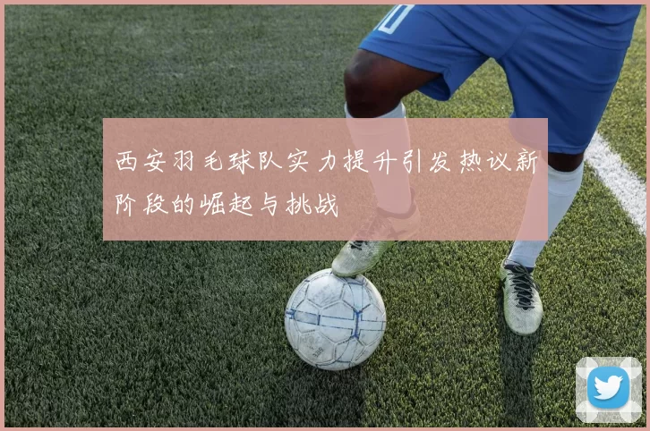 西安羽毛球队实力提升引发热议新阶段的崛起与挑战
