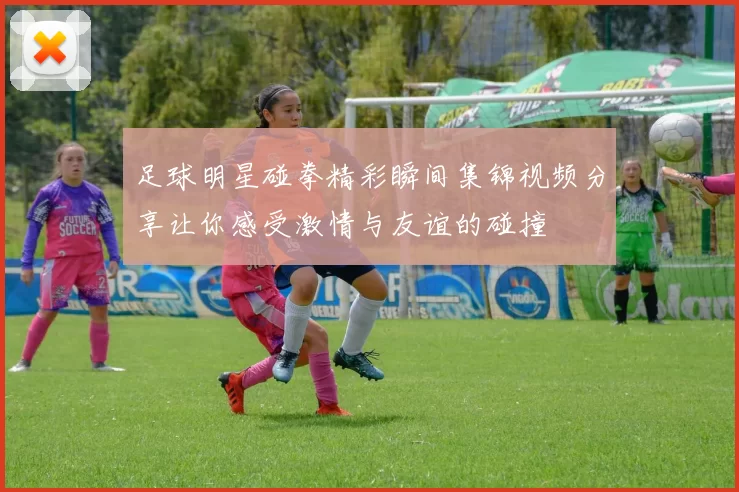 足球明星碰拳精彩瞬间集锦视频分享让你感受激情与友谊的碰撞