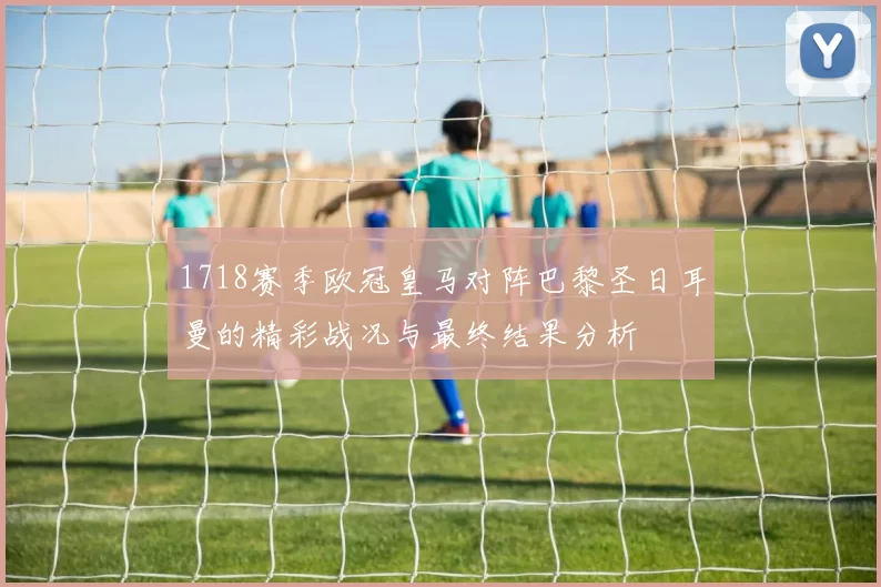 1718赛季欧冠皇马对阵巴黎圣日耳曼的精彩战况与最终结果分析
