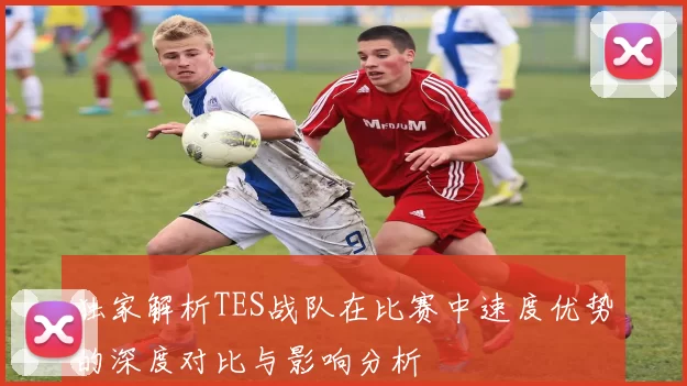 独家解析TES战队在比赛中速度优势的深度对比与影响分析