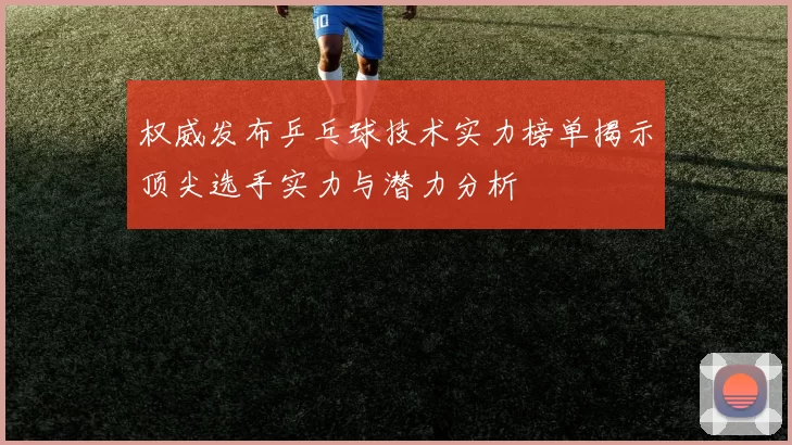 权威发布乒乓球技术实力榜单揭示顶尖选手实力与潜力分析