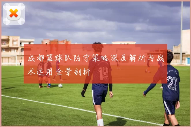 成都篮球队防守策略深度解析与战术运用全景剖析