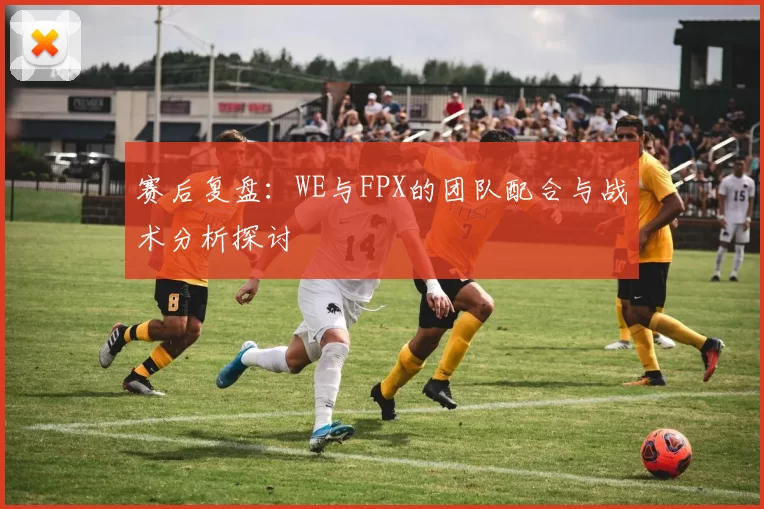 赛后复盘：WE与FPX的团队配合与战术分析探讨