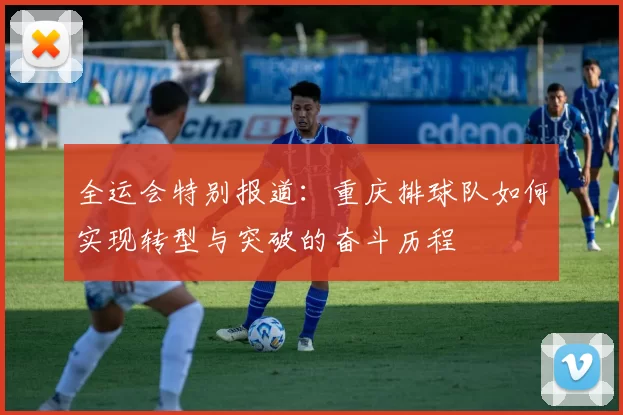全运会特别报道：重庆排球队如何实现转型与突破的奋斗历程