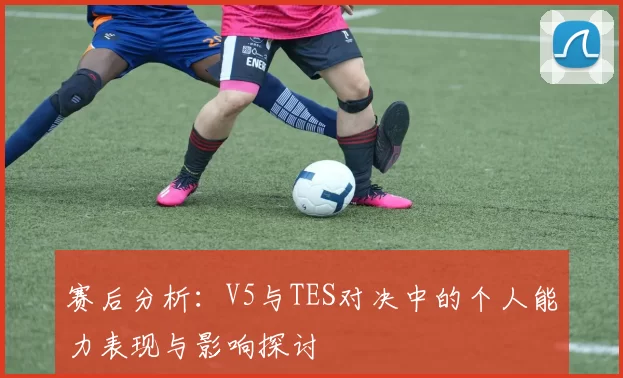 赛后分析：V5与TES对决中的个人能力表现与影响探讨