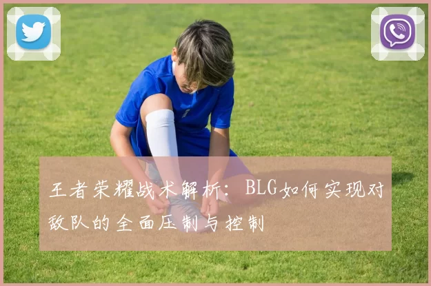 王者荣耀战术解析：BLG如何实现对敌队的全面压制与控制