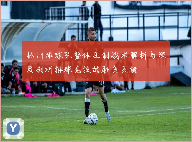 杭州排球队整体压制战术解析与深度剖析排球竞技的胜负关键