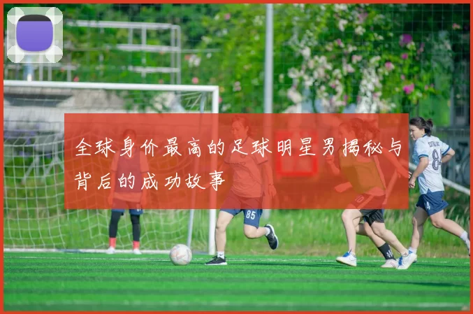 全球身价最高的足球明星男揭秘与背后的成功故事