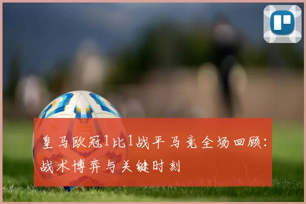 皇马欧冠1比1战平马竞全场回顾：战术博弈与关键时刻