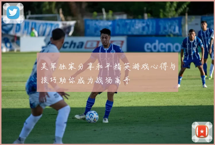 吴军独家分享和平精英游戏心得与技巧助你成为战场高手