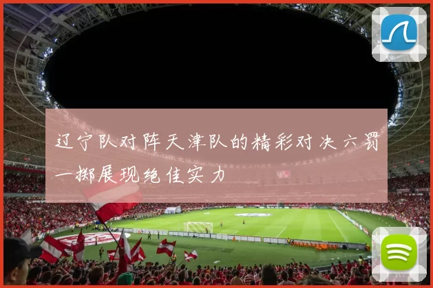 辽宁队对阵天津队的精彩对决六罚一掷展现绝佳实力