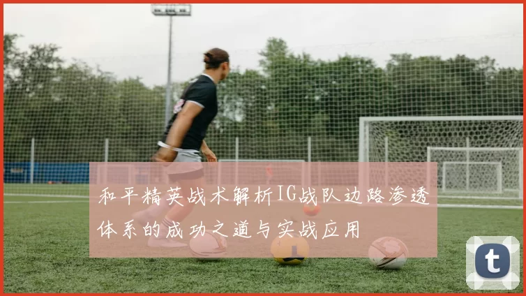 和平精英战术解析IG战队边路渗透体系的成功之道与实战应用