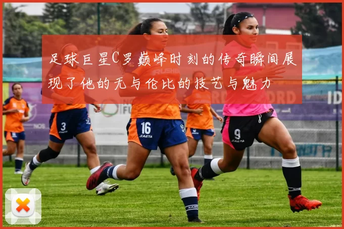 足球巨星C罗巅峰时刻的传奇瞬间展现了他的无与伦比的技艺与魅力